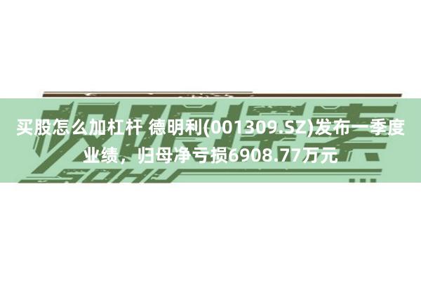 买股怎么加杠杆 德明利(001309.SZ)发布一季度业绩，归母净亏损6908.77万元