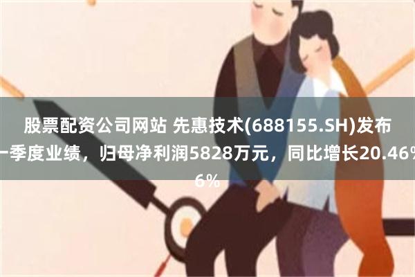 股票配资公司网站 先惠技术(688155.SH)发布一季度业绩，归母净利润5828万元，同比增长20.46%