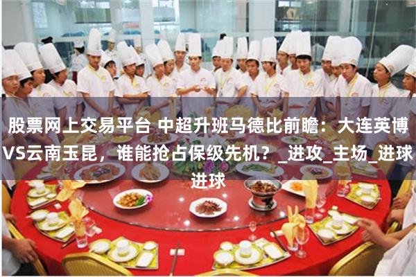 股票网上交易平台 中超升班马德比前瞻：大连英博VS云南玉昆，谁能抢占保级先机？_进攻_主场_进球
