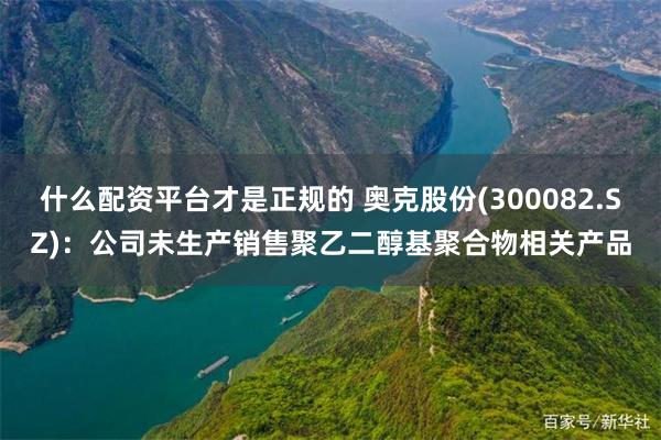什么配资平台才是正规的 奥克股份(300082.SZ)：公司未生产销售聚乙二醇基聚合物相关产品