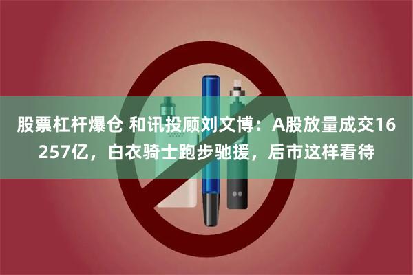 股票杠杆爆仓 和讯投顾刘文博：A股放量成交16257亿，白衣骑士跑步驰援，后市这样看待