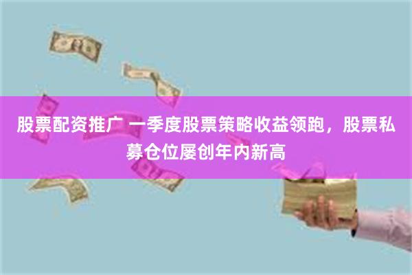 股票配资推广 一季度股票策略收益领跑，股票私募仓位屡创年内新高
