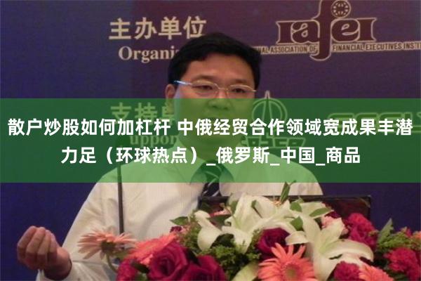 散户炒股如何加杠杆 中俄经贸合作领域宽成果丰潜力足（环球热点）_俄罗斯_中国_商品