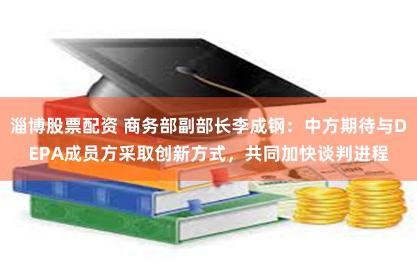 淄博股票配资 商务部副部长李成钢：中方期待与DEPA成员方采取创新方式，共同加快谈判进程