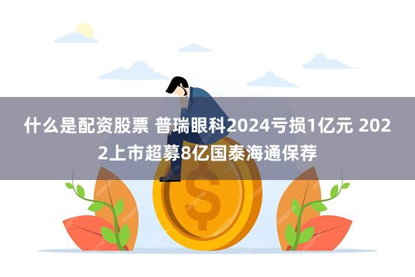 什么是配资股票 普瑞眼科2024亏损1亿元 2022上市超募8亿国泰海通保荐