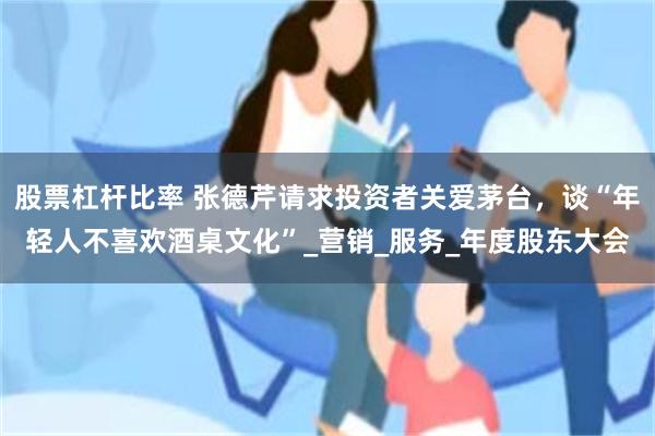 股票杠杆比率 张德芹请求投资者关爱茅台，谈“年轻人不喜欢酒桌文化”_营销_服务_年度股东大会