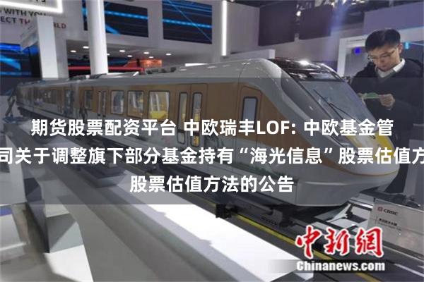 期货股票配资平台 中欧瑞丰LOF: 中欧基金管理有限公司关于调整旗下部分基金持有“海光信息”股票估值方法的公告