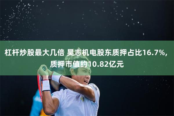 杠杆炒股最大几倍 昊志机电股东质押占比16.7%, 质押市值约10.82亿元