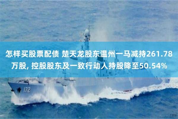怎样买股票配债 楚天龙股东温州一马减持261.78万股, 控股股东及一致行动人持股降至50.54%