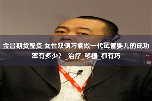 金昌期货配资 女性双侧巧囊做一代试管婴儿的成功率有多少？_治疗_移植_都有巧