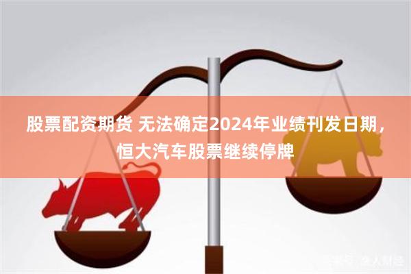 股票配资期货 无法确定2024年业绩刊发日期，恒大汽车股票继续停牌