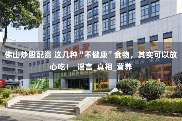 佛山炒股配资 这几种“不健康”食物，其实可以放心吃！_谣言_真相_营养