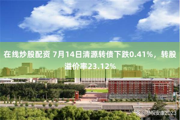 在线炒股配资 7月14日清源转债下跌0.41%，转股溢价率23.12%