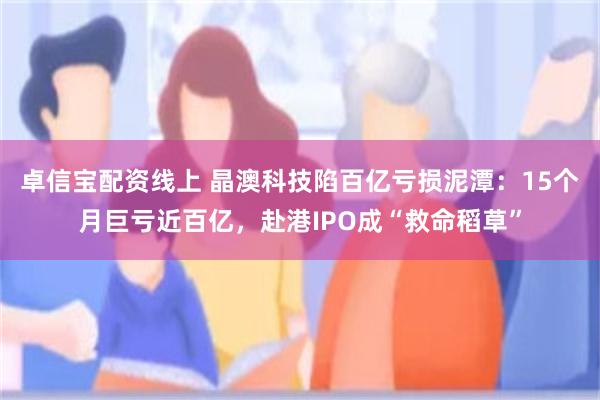 卓信宝配资线上 晶澳科技陷百亿亏损泥潭：15个月巨亏近百亿，赴港IPO成“救命稻草”