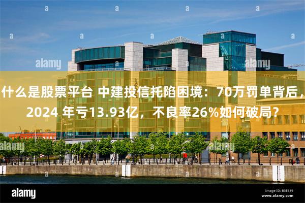 什么是股票平台 中建投信托陷困境：70万罚单背后，2024 年亏13.93亿，不良率26%如何破局？