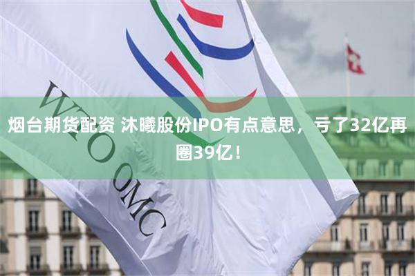 烟台期货配资 沐曦股份IPO有点意思，亏了32亿再圈39亿！