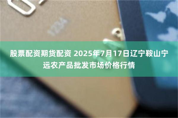 股票配资期货配资 2025年7月17日辽宁鞍山宁远农产品批发市场价格行情