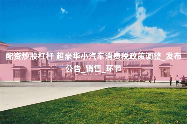 配资炒股杠杆 超豪华小汽车消费税政策调整_发布公告_销售_环节
