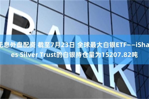 无息外盘配资 截至7月23日 全球最大白银ETF——iShares Silver Trust的白银持仓量为15207.82吨
