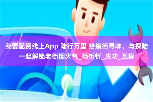 我要配资线上App 陆行万里 蛤蟆街寻味，与探陆一起解锁老街烟火气_杨忻忻_庆功_瓦罐