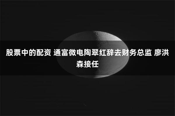 股票中的配资 通富微电陶翠红辞去财务总监 廖洪森接任