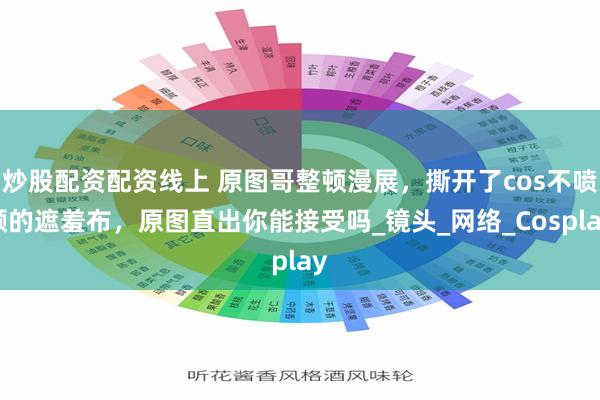 炒股配资配资线上 原图哥整顿漫展，撕开了cos不喷颜的遮羞布，原图直出你能接受吗_镜头_网络_Cosplay