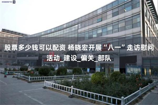 股票多少钱可以配资 杨晓宏开展“八一”走访慰问活动_建设_偏关_部队