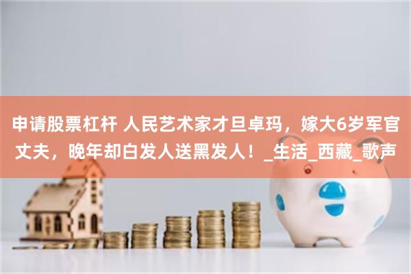 申请股票杠杆 人民艺术家才旦卓玛，嫁大6岁军官丈夫，晚年却白发人送黑发人！_生活_西藏_歌声