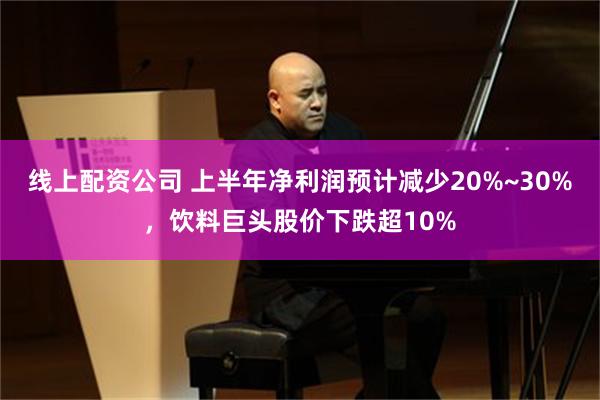 线上配资公司 上半年净利润预计减少20%~30%，饮料巨头股价下跌超10%