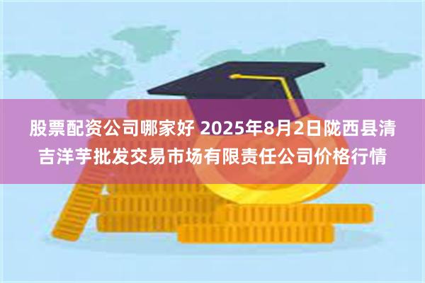 股票配资公司哪家好 2025年8月2日陇西县清吉洋芋批发交易市场有限责任公司价格行情