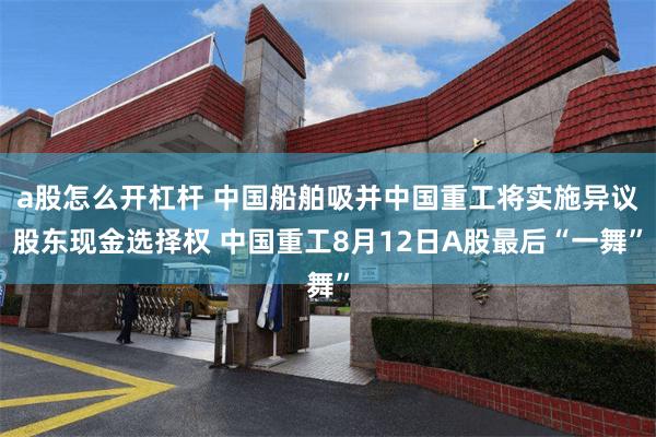 a股怎么开杠杆 中国船舶吸并中国重工将实施异议股东现金选择权 中国重工8月12日A股最后“一舞”