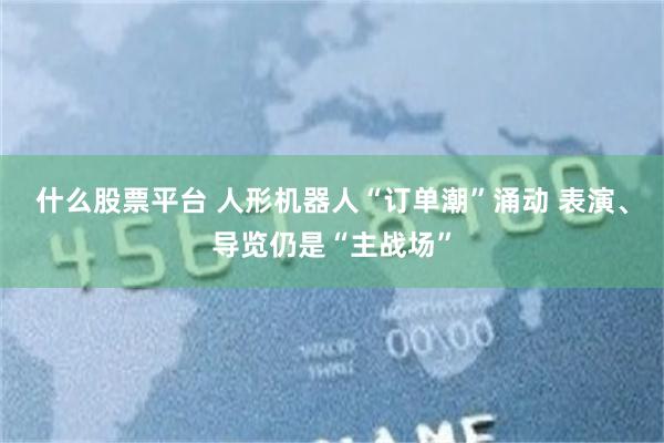 什么股票平台 人形机器人“订单潮”涌动 表演、导览仍是“主战场”