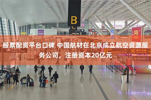 股票配资平台口碑 中国航材在北京成立航空资源服务公司，注册资本20亿元
