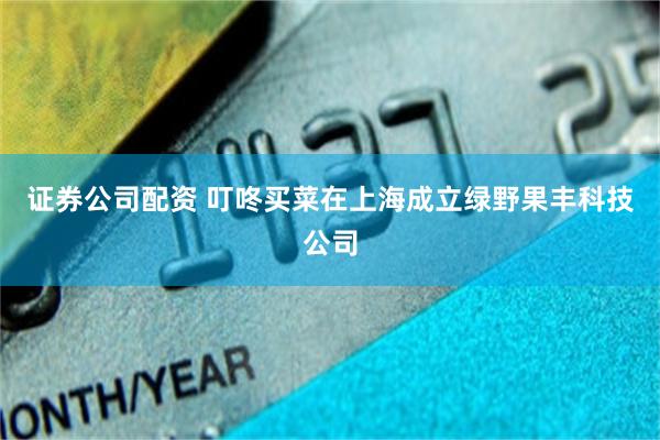 证券公司配资 叮咚买菜在上海成立绿野果丰科技公司