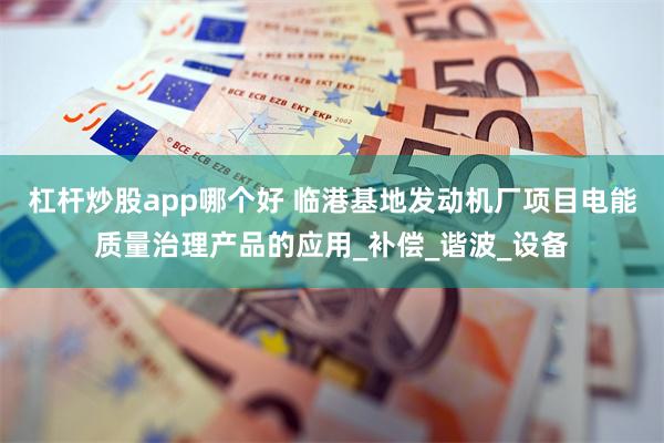 杠杆炒股app哪个好 临港基地发动机厂项目电能质量治理产品的应用_补偿_谐波_设备