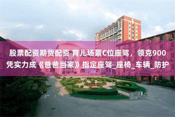 股票配资期货配资 育儿场景C位座驾，领克900凭实力成《爸爸当家》指定座驾_座椅_车辆_防护