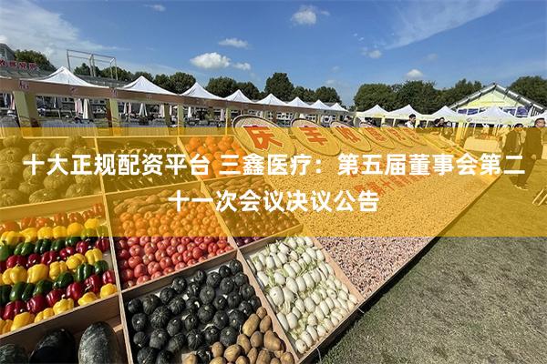 十大正规配资平台 三鑫医疗：第五届董事会第二十一次会议决议公告