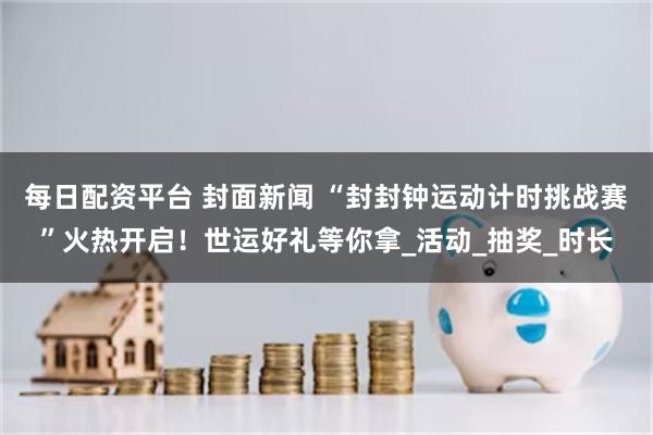 每日配资平台 封面新闻 “封封钟运动计时挑战赛”火热开启！世运好礼等你拿_活动_抽奖_时长