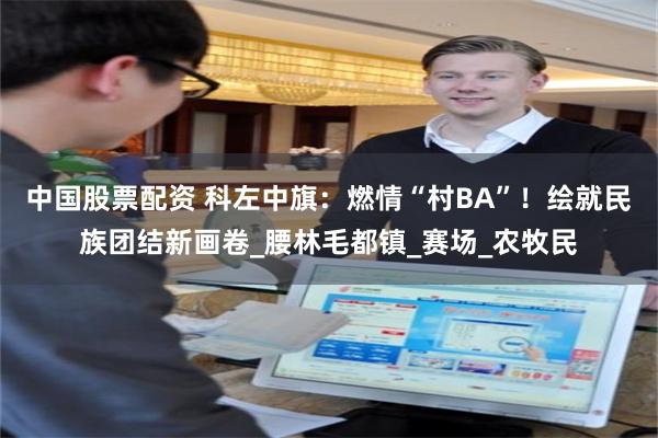 中国股票配资 科左中旗：燃情“村BA”！绘就民族团结新画卷_腰林毛都镇_赛场_农牧民