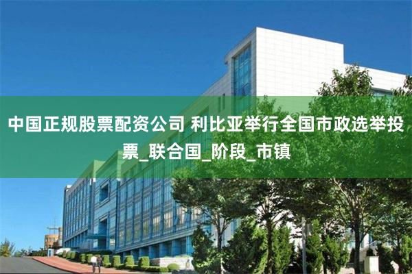 中国正规股票配资公司 利比亚举行全国市政选举投票_联合国_阶段_市镇
