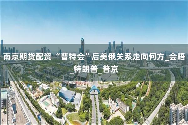南京期货配资 “普特会”后美俄关系走向何方_会晤_特朗普_普京
