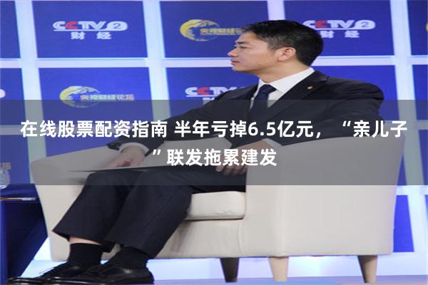 在线股票配资指南 半年亏掉6.5亿元， “亲儿子”联发拖累建发