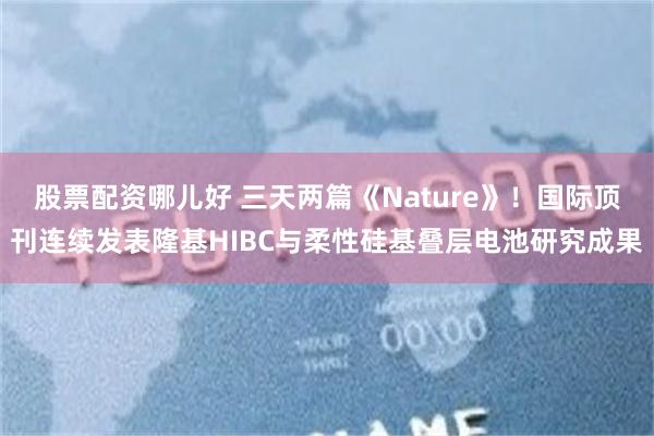 股票配资哪儿好 三天两篇《Nature》！国际顶刊连续发表隆基HIBC与柔性硅基叠层电池研究成果