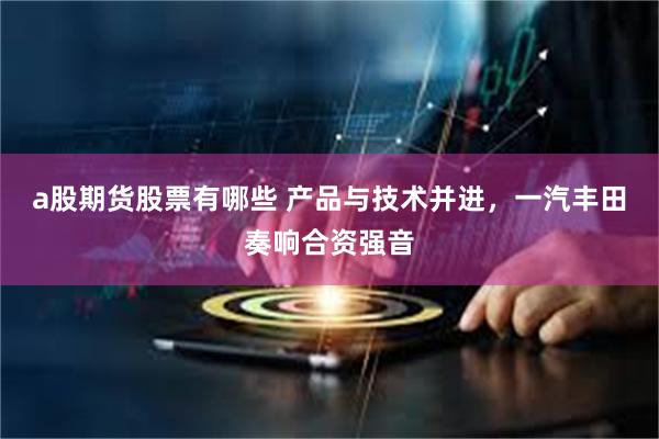 a股期货股票有哪些 产品与技术并进，一汽丰田奏响合资强音