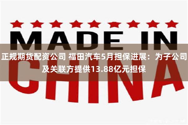 正规期货配资公司 福田汽车5月担保进展：为子公司及关联方提供13.88亿元担保
