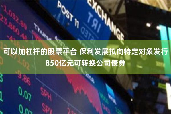 可以加杠杆的股票平台 保利发展拟向特定对象发行850亿元可转换公司债券