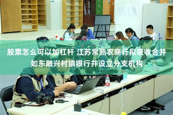 股票怎么可以加杠杆 江苏常熟农商行拟吸收合并如东融兴村镇银行并设立分支机构