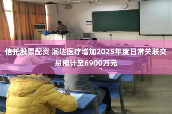 信托股票配资 润达医疗增加2025年度日常关联交易预计至6900万元