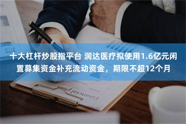 十大杠杆炒股指平台 润达医疗拟使用1.6亿元闲置募集资金补充流动资金,期限不超12个月