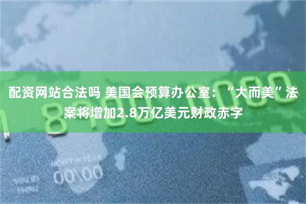 配资网站合法吗 美国会预算办公室：“大而美”法案将增加2.8万亿美元财政赤字